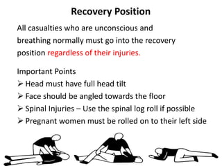 Recovery Position
All casualties who are unconscious and
breathing normally must go into the recovery
position regardless of their injuries.
Important Points
 Head must have full head tilt
 Face should be angled towards the floor
 Spinal Injuries – Use the spinal log roll if possible
 Pregnant women must be rolled on to their left side
 