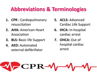 Abbreviations & Terminologies
1. CPR : Cardiopulmonary
resuscitation
2. AHA: American Heart
Association
3. BLS: Basic life Support
4. AED: Automated
external defibrillator
5. ACLS: Advanced
Cardiac Life Support
6. IHCA: In-hospital
cardiac arrest
7. OHCA: Out of
hospital cardiac
arrest
 