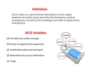 ACLS includes:
 Circulation by cardiac massage
 Airway management by equipments
 Breathing by advanced techniques
 Defibrillation by manual defibrillator
 Drugs.
Breathing
ACLS refers to a set of clinical interventions for the urgent
treatment of cardiac arrest and other life-threatening medical
emergencies, as well as the knowledge and skills to deploy those
interventions.
Definition
 