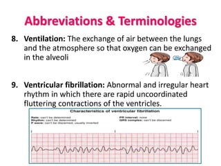 Abbreviations & Terminologies
8. Ventilation: The exchange of air between the lungs
and the atmosphere so that oxygen can be exchanged
in the alveoli
9. Ventricular fibrillation: Abnormal and irregular heart
rhythm in which there are rapid uncoordinated
fluttering contractions of the ventricles.
 