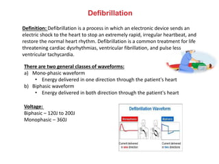 Defibrillation
Definition: Defibrillation is a process in which an electronic device sends an
electric shock to the heart to stop an extremely rapid, irregular heartbeat, and
restore the normal heart rhythm. Defibrillation is a common treatment for life
threatening cardiac dysrhythmias, ventricular fibrillation, and pulse less
ventricular tachycardia.
There are two general classes of waveforms:
a) Mono-phasic waveform
• Energy delivered in one direction through the patient's heart
b) Biphasic waveform
• Energy delivered in both direction through the patient's heart
Voltage:
Biphasic – 120J to 200J
Monophasic – 360J
 