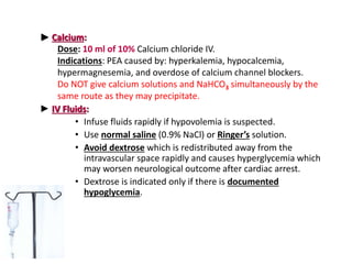 ► Calcium:
Dose: 10 ml of 10% Calcium chloride IV.
Indications: PEA caused by: hyperkalemia, hypocalcemia,
hypermagnesemia, and overdose of calcium channel blockers.
Do NOT give calcium solutions and NaHCO3 simultaneously by the
same route as they may precipitate.
► IV Fluids:
• Infuse fluids rapidly if hypovolemia is suspected.
• Use normal saline (0.9% NaCl) or Ringer’s solution.
• Avoid dextrose which is redistributed away from the
intravascular space rapidly and causes hyperglycemia which
may worsen neurological outcome after cardiac arrest.
• Dextrose is indicated only if there is documented
hypoglycemia.
 