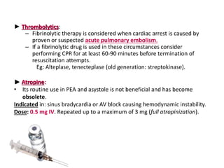 ► Thrombolytics:
– Fibrinolytic therapy is considered when cardiac arrest is caused by
proven or suspected acute pulmonary embolism.
– If a fibrinolytic drug is used in these circumstances consider
performing CPR for at least 60-90 minutes before termination of
resuscitation attempts.
Eg: Alteplase, tenecteplase (old generation: streptokinase).
► Atropine:
• Its routine use in PEA and asystole is not beneficial and has become
obsolete.
Indicated in: sinus bradycardia or AV block causing hemodynamic instability.
Dose: 0.5 mg IV. Repeated up to a maximum of 3 mg (full atropinization).
 