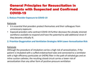 General Principles for Resuscitation in
Patients with Suspected and Confirmed
COVID-19
1. Reduce Provider Exposure to COVID-19
Rationale
• It is essential that providers protect themselves and their colleagues from
unnecessary exposure.
• Exposed providers who contract COVID-19 further decrease the already strained
workforce available to respond and have the potential to add additional strain if
they become critically ill.
2. Prioritize Oxygenation and Ventilation Strategies With Lower Aerosolization Risk
Rationale
Although the procedure of intubation carries a high risk of aerosolization, if the
patient is intubated with a cuffed endotracheal tube and connected to a ventilator
with a high-efficiency particulate air (HEPA) filter in the path of exhaled gas and an
inline suction catheter, the resulting closed circuit carries a lower risk of
aerosolization than any other form of positive-pressure ventilation
 