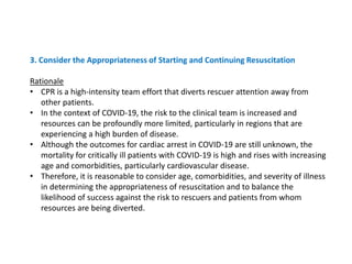 3. Consider the Appropriateness of Starting and Continuing Resuscitation
Rationale
• CPR is a high-intensity team effort that diverts rescuer attention away from
other patients.
• In the context of COVID-19, the risk to the clinical team is increased and
resources can be profoundly more limited, particularly in regions that are
experiencing a high burden of disease.
• Although the outcomes for cardiac arrest in COVID-19 are still unknown, the
mortality for critically ill patients with COVID-19 is high and rises with increasing
age and comorbidities, particularly cardiovascular disease.
• Therefore, it is reasonable to consider age, comorbidities, and severity of illness
in determining the appropriateness of resuscitation and to balance the
likelihood of success against the risk to rescuers and patients from whom
resources are being diverted.
 
