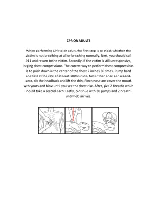 CPR ON ADULTS
When performing CPR to an adult, the first step is to check whether the
victim is not breathing at all or breathing normally. Next, you should call
911 and return to the victim. Secondly, if the victim is still unresponsive,
beging chest compressions. The correct way to perform chest compressions
is to push down in the center of the chest 2 inches 30 times. Pump hard
and fast at the rate of at least 100/minute, faster than once per second.
Next, tilt the head back and lift the chin. Pinch nose and cover the mouth
with yours and blow until you see the chest rise. After, give 2 breaths which
should take a second each. Lastly, continue with 30 pumps and 2 breaths
until help arrives.
 
