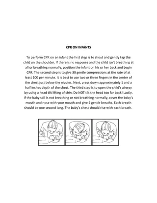 CPR ON INFANTS
To perform CPR on an infant the first step is to shout and gently tap the
child on the shoulder. If there is no response and the child isn't breathing at
all or breathing normally, position the infant on his or her back and begin
CPR. The second step is to give 30 gentle compressions at the rate of at
least 100 per minute. It is best to use two or three fingers in the center of
the chest just below the nipples. Next, press down approximately 1 and a
half inches depth of the chest. The third step is to open the child's airway
by using a head tilt lifting of chin. Do NOT tilt the head too far back! Lastly,
if the baby still is not breathing or not breathing normally, cover the baby's
mouth and nose with your mouth and give 2 gentle breaths. Each breath
should be one second long. The baby's chest should rise with each breath.
 
