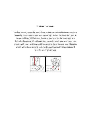 CPR ON CHILDREN
The first step is to use the heel of one or two hands for chest compressions.
Secondly, press the sternum approximately 2 inches depth of the chest at
the rate of least 100/minute. The next step is to tilt the head back and
listen for breathing. If not breathing normally, pinch nose and cover the
mouth with yours and blow until you see the chest rise and give 2 breaths
which will last one second each. Lastly, continue with 30 pumps and 2
breaths until help arrives.
 