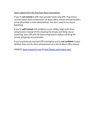 Here's advice from the American Heart Association:
If you're not trained in CPR, then provide hands-only CPR. That means
uninterrupted chest compressions of about 100 a minute until paramedics
arrive (described in more detail below). You don't need to try rescue
breathing.
If you're well trained and confident in your ability, begin with chest
compressions instead of first checking the airway and doing rescue
breathing. Start CPR with 30 chest compressions before checking the
airway and giving rescue breaths.
If you've previously received CPR training but you're not confident in your
abilities, then just do chest compressions at a rate of about 100 a minute.
CREDITS: www.mayoclinic.com & http://depts.washington.edu/
 