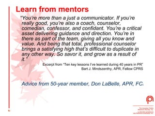 Learn from mentors “ You’re more than a just a communicator. If you’re really good, you’re also a coach, counselor, comedian, confessor, and confidant. You’re a critical asset delivering guidance and direction. You’re in there as part of the team, giving all you know and value. And being that total, professional counselor brings a satisfying high that’s difficult to duplicate in any other way. So savor it, and grow as a result of it.” Excerpt from “Ten key lessons I’ve learned during 40 years in PR” Bart J. Mindszenthy, APR, Fellow CPRS Advice from 50-year member, Don LaBelle, APR, FCPRS 