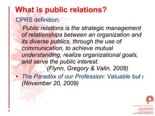 What is public relations? CPRS definition : Public relations is the strategic management of relationships between an organization and its diverse publics, through the use of communication, to achieve mutual understanding, realize organizational goals, and serve the public interest.  (Flynn, Gregory & Valin, 2008) The Paradox of our Profession: Valuable but not Valued  (November 20, 2009) 