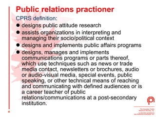 Public relations practioner CPRS definition : designs public attitude research  assists organizations in interpreting and managing their socio/political context  designs and implements public affairs programs  designs, manages and implements communications programs or parts thereof, which use techniques such as news or trade media contact, newsletters or brochures, audio or audio-visual media, special events, public speaking, or other technical means of reaching and communicating with defined audiences or is a career teacher of public relations/communications at a post-secondary institution.  