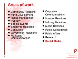 Areas of work Community Relations  Fund Development  Issues Management  Publicity  Special Events  Employee Relations  Consulting  Government Relations Marketing- Communications   Corporate Communications  Investor Relations  Industry Relations  Media Relations  Public Consultation  Public Affairs  Research  Social Media 