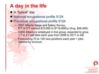 A day in the life A “typical” day National occupational profile 5124  Provincial occupational profile 5124 2007 Alberta Wage and Salary Survey,  P/T or F/T earned $15,500 to $116,800/yr (Avg. $58,400) 4,600 Albertans employed in this group, expected to grow 1.7 to 2.7 per cent each year from 2006 to 2011 in AB. Forecasting 70 to 130 new positions each year + jobs created by turnover. 