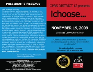 PRESIDENT’S MESSAGE
                                                                       CPRS DISTRICT 12 presents

                                                                       ichoose...
Dear Workshop Attendees,
The power of choice is often overlooked. We get busy in the
day-to-day and we tend to think that the environment in which
we live, work, and play has already made the decision for us.
This could not be a further stretch of the truth. Begin your day
with a positive outlook for what can be and let all the wisdom
and knowledge provided for you today, at the Annual District 12
November Training, assist you in CHOOSING to make your life,
your work, your passion, YOUR CHOICE! It is too easy to resort to
the idea that the economy has tanked, your agency is struggling,

                                                                        NOVEMBER 19, 2009
participation in leisure is low and that what is, is just what is!
CHOOSE to take the opportunity presented to you today to make
a positive step in the right direction. There is always opportunity;
it is a mental, physical and emotional CHOICE to apply it. Even
when the chips “appear” down, CHALLENGE, CHOICE and the
                                                                              Coronado Community Center
power to EXCEL – this is what today (and tomorrow) is all about!
You will see that with each session topic we have noted who the
intended audience would be. We hope this makes your CHIOCE to
                                                                           CHOICE: “The determination of the mind…
attend the most beneﬁcial session an easy one! Look for sessions
speciﬁcally geared for students and young emerging professionals
                                                                        to voluntarily decide to act one way over another;
as well, see that we have also found topics for those of you who                         an alternative”.
have joined us from the management and director levels. Please
feel free to attend any session you like, but know we have done                  We make the choice everyday
our best to help you CHOOSE wisely! I sincerely hope that you
enjoy today’s program!
                                                                               to lead our life in a certain way.

                      Shannon Sellinger, City of Oceanside
                      District 12 Board President

                        Special Thanks To:
     Coronado Community Center staff for your hospitality
           “Building your Career” panelist volunteers:
                 Robin Bettin – City of Escondido
                  Eileen Turk – City of Oceanside
               Kirk Wenger – City of Solana Beach
                Marilee Gorham – City of El Cajon
     District 12 Board Members for planning the workshop!
 