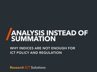 ANALYSIS INSTEAD OF
SUMMATION
WHY INDICES ARE NOT ENOUGH FOR
ICT POLICY AND REGULATION
Research ICT Solutions
 