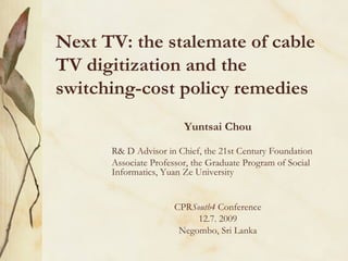 Next TV: the stalemate of cable TV digitization and the switching-cost policy remedies Yuntsai Chou R& D Advisor in Chief, the 21st Century Foundation Associate Professor, the Graduate Program of Social Informatics, Yuan Ze University CPR South4  Conference 12.7. 2009 Negombo, Sri Lanka 