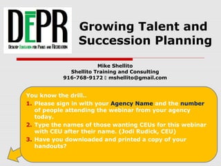 Growing Talent and
Succession Planning
Mike Shellito
Shellito Training and Consulting
916-768-9172  mshellito@gmail.com
You know the drill..
1. Please sign in with your Agency Name and the number
of people attending the webinar from your agency
today.
2. Type the names of those wanting CEUs for this webinar
with CEU after their name. (Jodi Rudick, CEU)
3. Have you downloaded and printed a copy of your
handouts?
 