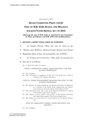 L:XMLCPRT-112-HPRT-RU00-HR6156.XML




                                                                          NOVEMBER 9, 2012

                                                        RULES COMMITTEE PRINT 112-33
                                            TEXT        OF    H.R. 6156, RUSSIA                         AND     MOLDOVA
                                                JACKSON-VANIK REPEAL ACT                                       OF    2012
                                       [Showing the text of H.R. 6156, as reported by the Committee
                                          on Ways and Means, and H.R. 4405 with modifications.]


                                 1     SECTION 1. SHORT TITLE; TABLE OF CONTENTS.

                                 2              (a) SHORT TITLE.—This Act may be cited as the
                                 3 ‘‘Russia and Moldova Jackson-Vanik Repeal and Sergei
                                 4 Magnitsky Rule of Law Accountability Act of 2012’’.
                                 5              (b) TABLE            OF   CONTENTS.—The table of contents for
                                 6 this Act is as follows:
                                       Sec. 1. Short title; table of contents.

                                            TITLE I—PERMANENT NORMAL TRADE RELATIONS FOR THE
                                                           RUSSIAN FEDERATION

                                       Sec. 101. Findings.
                                       Sec. 102. Termination of application of title IV of the Trade Act of 1974 to
                                                       products of the Russian Federation.

                                           TITLE II—TRADE ENFORCEMENT MEASURES RELATING TO THE
                                                            RUSSIAN FEDERATION

                                       Sec. 201. Reports on implementation by the Russian Federation of obligations
                                                       as a member of the World Trade Organization and enforce-
                                                       ment actions by the United States Trade Representative.
                                       Sec. 202. Promotion of the rule of law in the Russian Federation to support
                                                       United States trade and investment.
                                       Sec. 203. Reports on laws, policies, and practices of the Russian Federation
                                                       that discriminate against United States digital trade.
                                       Sec. 204. Efforts to reduce barriers to trade imposed by the Russian Federa-
                                                       tion.

                                              TITLE III—PERMANENT NORMAL TRADE RELATIONS FOR
                                                                 MOLDOVA

                                       Sec. 301. Findings.


           L:vr110912R110912.003.xml
           November 9, 2012 (4:40 p.m.)
VerDate Nov 24 2008   16:40 Nov 09, 2012   Jkt 000000   PO 00000   Frm 00001   Fmt 6652   Sfmt 6211   C:USERSMCHINNAPPDATAROAMINGSOFTQUADXMETAL5.5GENCCPRT-112-HPR
 