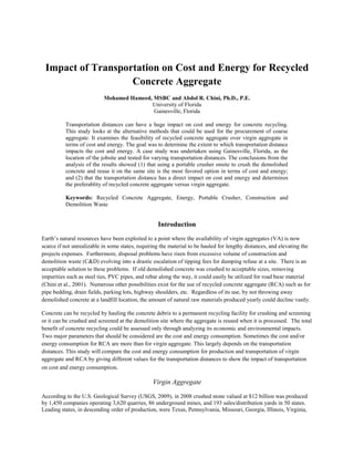 Impact of Transportation on Cost and Energy for Recycled
Concrete Aggregate
Mohamed Hameed, MSBC and Abdol R. Chini, Ph.D., P.E.
University of Florida
Gainesville, Florida
Transportation distances can have a huge impact on cost and energy for concrete recycling.
This study looks at the alternative methods that could be used for the procurement of coarse
aggregate. It examines the feasibility of recycled concrete aggregate over virgin aggregate in
terms of cost and energy. The goal was to determine the extent to which transportation distance
impacts the cost and energy. A case study was undertaken using Gainesville, Florida, as the
location of the jobsite and tested for varying transportation distances. The conclusions from the
analysis of the results showed (1) that using a portable crusher onsite to crush the demolished
concrete and reuse it on the same site is the most favored option in terms of cost and energy;
and (2) that the transportation distance has a direct impact on cost and energy and determines
the preferablity of recycled concrete aggregate versus virgin aggregate.
Keywords: Recycled Concrete Aggregate, Energy, Portable Crusher, Construction and
Demolition Waste
Introduction
Earth’s natural resources have been exploited to a point where the availability of virgin aggregates (VA) is now
scarce if not unrealizable in some states, requiring the material to be hauled for lengthy distances, and elevating the
projects expenses. Furthermore, disposal problems have risen from excessive volume of construction and
demolition waste (C&D) evolving into a drastic escalation of tipping fees for dumping refuse at a site. There is an
acceptable solution to these problems. If old demolished concrete was crushed to acceptable sizes, removing
impurities such as steel ties, PVC pipes, and rebar along the way, it could easily be utilized for road base material
(Chini et al., 2001). Numerous other possibilities exist for the use of recycled concrete aggregate (RCA) such as for
pipe bedding, drain fields, parking lots, highway shoulders, etc. Regardless of its use, by not throwing away
demolished concrete at a landfill location, the amount of natural raw materials produced yearly could decline vastly.
Concrete can be recycled by hauling the concrete debris to a permanent recycling facility for crushing and screening
or it can be crushed and screened at the demolition site where the aggregate is reused when it is processed. The total
benefit of concrete recycling could be assessed only through analyzing its economic and environmental impacts.
Two major parameters that should be considered are the cost and energy consumption. Sometimes the cost and/or
energy consumption for RCA are more than for virgin aggregate. This largely depends on the transportation
distances. This study will compare the cost and energy consumption for production and transportation of virgin
aggregate and RCA by giving different values for the transportation distances to show the impact of transportation
on cost and energy consumption.
Virgin Aggregate
According to the U.S. Geological Survey (USGS, 2009), in 2008 crushed stone valued at $12 billion was produced
by 1,450 companies operating 3,620 quarries, 86 underground mines, and 193 sales/distribution yards in 50 states.
Leading states, in descending order of production, were Texas, Pennsylvania, Missouri, Georgia, Illinois, Virginia,
 