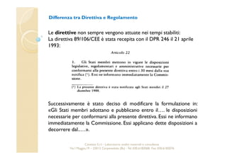 Differenza tra Direttiva e Regolamento 
Le direttive non sempre vengono attuate nei tempi stabiliti: 
La direttiva 89/106/CEE è stata recepita con il DPR 246 il 21 aprile 
1993: 
Successivamente è stato deciso di modificare la formulazione in: 
«Gli Stati membri adottano e pubblicano entro il…. le disposizioni 
necessarie per conformarsi alla presente direttiva. Essi ne informano 
immediatamente la Commissione. Essi applicano dette disposizioni a 
decorrere dal..…». 
Cavetest S.r.l. - Laboratorio analisi materiali e consulenza 
Via I Maggio,19 – 25013 Carpenedolo (Bs) - Tel. 030.6182068- Fax. 030.6182076 
 