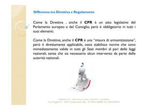 Differenza tra Direttiva e Regolamento 
Come la Direttiva , anche il CPR è un atto legislativo del 
Parlamento europeo e del Consiglio, però è obbligatorio in tutti i 
suoi elementi. 
Come la Direttiva, anche il CPR è una “misura di armonizzazione”, 
però è direttamente applicabile, ossia stabilisce norme che sono 
immediatamente valide in tutti gli Stati membri al pari delle leggi 
nazionali, senza che sia necessario alcun intervento da parte delle 
autorità nazionali. 
Cavetest S.r.l. - Laboratorio analisi materiali e consulenza 
Via I Maggio,19 – 25013 Carpenedolo (Bs) - Tel. 030.6182068- Fax. 030.6182076 
 