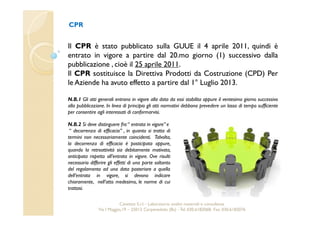 CPR 
Il CPR è stato pubblicato sulla GUUE il 4 aprile 2011, quindi è 
entrato in vigore a partire dal 20.mo giorno (1) successivo dalla 
pubblicazione , cioè il 25 aprile 2011. 
Il CPR sostituisce la Direttiva Prodotti da Costruzione (CPD) Per 
le Aziende ha avuto effetto a partire dal 1° Luglio 2013. 
N.B.1 Gli atti generali entrano in vigore alla data da essi stabilita oppure il ventesimo giorno successivo 
alla pubblicazione. In linea di principio gli atti normativi debbono prevedere un lasso di tempo sufficiente 
per consentire agli interessati di conformarvisi. 
N.B.2 Si deve distinguere fra “ entrata in vigore” e 
“ decorrenza di efficacia” , in quanto si tratta di 
termini non necessariamente coincidenti. Talvolta, 
la decorrenza di efficacia è posticipata oppure, 
quando la retroattività sia debitamente motivata, 
anticipata rispetto all’entrata in vigore. Ove risulti 
necessario differire gli effetti di una parte soltanto 
del regolamento ad una data posteriore a quella 
dell’entrata in vigore, si devono indicare 
chiaramente, nell’atto medesimo, le norme di cui 
trattasi. 
Cavetest S.r.l. - Laboratorio analisi materiali e consulenza 
Via I Maggio,19 – 25013 Carpenedolo (Bs) - Tel. 030.6182068- Fax. 030.6182076 
 