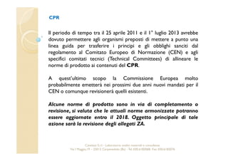 CPR 
Il periodo di tempo tra il 25 aprile 2011 e il 1° luglio 2013 avrebbe 
dovuto permettere agli organismi preposti di mettere a punto una 
linea guida per trasferire i principi e gli obblighi sanciti dal 
regolamento al Comitato Europeo di Normazione (CEN) e agli 
specifici comitati tecnici (Technical Committees) di allineare le 
norme di prodotto ai contenuti del CPR. 
A quest’ultimo scopo la Commissione Europea molto 
probabilmente emetterà nei prossimi due anni nuovi mandati per il 
CEN o comunque revisionerà quelli esistenti. 
Alcune norme di prodotto sono in via di completamento o 
revisione, si valuta che le attuali norme armonizzate potranno 
essere aggiornate entro il 2018. Oggetto principale di tale 
azione sarà la revisione degli allegati ZA. 
Cavetest S.r.l. - Laboratorio analisi materiali e consulenza 
Via I Maggio,19 – 25013 Carpenedolo (Bs) - Tel. 030.6182068- Fax. 030.6182076 
 