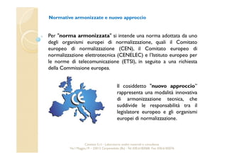 Normative armonizzate e nuovo approccio 
Per "norma armonizzata" si intende una norma adottata da uno 
degli organismi europei di normalizzazione, quali il Comitato 
europeo di normalizzazione (CEN), il Comitato europeo di 
normalizzazione elettrotecnica (CENELEC) e l’Istituto europeo per 
le norme di telecomunicazione (ETSI), in seguito a una richiesta 
della Commissione europea. 
Il cosiddetto "nuovo approccio” 
rappresenta una modalità innovativa 
di armonizzazione tecnica, che 
suddivide le responsabilità tra il 
legislatore europeo e gli organismi 
europei di normalizzazione. 
Cavetest S.r.l. - Laboratorio analisi materiali e consulenza 
Via I Maggio,19 – 25013 Carpenedolo (Bs) - Tel. 030.6182068- Fax. 030.6182076 
 