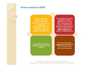 Perché sostituire la CPD? 
Dopo 22 anni dalla 
pubblicazione sono 
emerse molteplici 
richieste di chiarimento e 
semplificazione 
provenienti dalle parti 
interessate, dovute alla 
vastità del campo di 
applicazione della CPD. 
E’ cambiato lo scenario 
degli Stati membri , 
passati ora a 28 , con 
altri 4 Stati pronti ad 
entrare nell’ UE: una 
Direttiva risulterebbe in 
futuro sempre più di 
difficile applicazione 
rispetto al Regolamento. 
E’ cambiata la cornice 
legislativa europea ( vedi 
Trattati ) 
Si è reso necessario 
diminuire gli oneri per la 
PMI ed in particolare 
per le microimprese. 
Cavetest S.r.l. - Laboratorio analisi materiali e consulenza 
Via I Maggio,19 – 25013 Carpenedolo (Bs) - Tel. 030.6182068- Fax. 030.6182076 
 