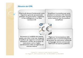 Obiettivi del CPR 
Chiarire gli elementi fondamentali come 
l'approccio generale (prestazionale 
piuttosto che prescrittivo), il significato 
e l'uso (obbligatorio o no) della 
marcatura CE 
Semplificare le procedure per poter 
emettere la marcatura CE riducendo 
l'onere amministrativo delle imprese, 
anche mediante l'uso di procedure 
semplificate 
Accrescere la credibilità del sistema, 
grazie a più chiari criteri per designare 
e notificare gli organismi coinvolti nella 
valutazione e verifica dei prodotti da 
costruzione e ad un miglior 
coordinamento della sorveglianza sul 
mercato interno 
Migliorare l'armonizzazione delle 
condizioni per la commercializzazione 
dei prodotti da costruzione utilizzando 
un linguaggio tecnico comune (per 
fabbricanti ed autorità pubbliche) 
Cavetest S.r.l. - Laboratorio analisi materiali e consulenza 
Via I Maggio,19 – 25013 Carpenedolo (Bs) - Tel. 030.6182068- Fax. 030.6182076 
 