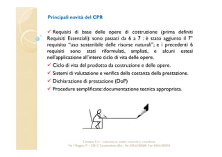 Principali novità del CPR 
 Requisiti di base delle opere di costruzione (prima definiti 
Requisiti Essenziali): sono passati da 6 a 7 : è stato aggiunto il 7° 
requisito “uso sostenibile delle risorse naturali”; e i precedenti 6 
requisiti sono stati riformulati, ampliati, e alcuni estesi 
nell’applicazione all’intero ciclo di vita delle opere. 
 Ciclo di vita del prodotto da costruzione e delle opere. 
 Sistemi di valutazione e verifica della costanza della prestazione. 
 Dichiarazione di prestazione (DoP) 
 Procedure semplificate: documentazione tecnica appropriata. 
Cavetest S.r.l. - Laboratorio analisi materiali e consulenza 
Via I Maggio,19 – 25013 Carpenedolo (Bs) - Tel. 030.6182068- Fax. 030.6182076 
 