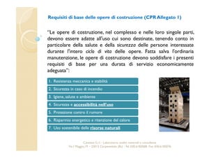 Requisiti di base delle opere di costruzione (CPR Allegato 1) 
“Le opere di costruzione, nel complesso e nelle loro singole parti, 
devono essere adatte all'uso cui sono destinate, tenendo conto in 
particolare della salute e della sicurezza delle persone interessate 
durante l'intero ciclo di vita delle opere. Fatta salva l'ordinaria 
manutenzione, le opere di costruzione devono soddisfare i presenti 
requisiti di base per una durata di servizio economicamente 
adeguata”: 
1. Resistenza meccanica e stabilità 
2. Sicurezza in caso di incendio 
3. Igiene, salute e ambiente 
4. Sicurezza e accessibilità nell'uso 
5. Protezione contro il rumore 
6. Risparmio energetico e ritenzione del calore 
7. Uso sostenibile delle risorse naturali 
Cavetest S.r.l. - Laboratorio analisi materiali e consulenza 
Via I Maggio,19 – 25013 Carpenedolo (Bs) - Tel. 030.6182068- Fax. 030.6182076 
 
