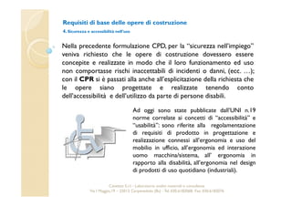 Requisiti di base delle opere di costruzione 
4. Sicurezza e accessibilità nell’uso 
Nella precedente formulazione CPD, per la “sicurezza nell’impiego” 
veniva richiesto che le opere di costruzione dovessero essere 
concepite e realizzate in modo che il loro funzionamento ed uso 
non comportasse rischi inaccettabili di incidenti o danni, (ecc. …); 
con il CPR si è passati alla anche all’esplicitazione della richiesta che 
le opere siano progettate e realizzate tenendo conto 
dell’accessibilità e dell’utilizzo da parte di persone disabili. 
Ad oggi sono state pubblicate dall’UNI n.19 
norme correlate ai concetti di “accessibilità” e 
“usabilità”: sono riferite alla regolamentazione 
di requisiti di prodotto in progettazione e 
realizzazione connessi all’ergonomia e uso del 
mobilio in ufficio, all’ergonomia ed interazione 
uomo macchina/sistema, all’ ergonomia in 
rapporto alla disabilità, all’ergonomia nel design 
di prodotti di uso quotidiano (industriali). 
Cavetest S.r.l. - Laboratorio analisi materiali e consulenza 
Via I Maggio,19 – 25013 Carpenedolo (Bs) - Tel. 030.6182068- Fax. 030.6182076 
 