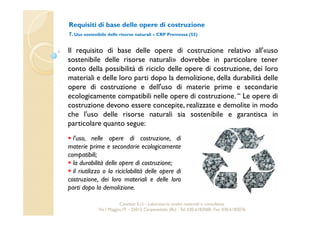 Requisiti di base delle opere di costruzione 
7. Uso sostenibile delle risorse naturali – CRP Premessa (55) 
Il requisito di base delle opere di costruzione relativo all'«uso 
sostenibile delle risorse naturali» dovrebbe in particolare tener 
conto della possibilità di riciclo delle opere di costruzione, dei loro 
materiali e delle loro parti dopo la demolizione, della durabilità delle 
opere di costruzione e dell'uso di materie prime e secondarie 
ecologicamente compatibili nelle opere di costruzione. “ Le opere di 
costruzione devono essere concepite, realizzate e demolite in modo 
che l'uso delle risorse naturali sia sostenibile e garantisca in 
particolare quanto segue: 
 l’uso, nelle opere di costruzione, di 
materie prime e secondarie ecologicamente 
compatibili; 
 la durabilità delle opere di costruzione; 
 il riutilizzo o la riciclabilità delle opere di 
costruzione, dei loro materiali e delle loro 
parti dopo la demolizione. 
Cavetest S.r.l. - Laboratorio analisi materiali e consulenza 
Via I Maggio,19 – 25013 Carpenedolo (Bs) - Tel. 030.6182068- Fax. 030.6182076 
 
