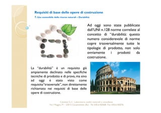 Requisiti di base delle opere di costruzione 
7. Uso sostenibile delle risorse naturali – Durabilità 
Ad oggi sono state pubblicate 
dall’UNI n.128 norme correlate al 
concetto di “durabilità: questo 
numero considerevole di norme 
copre trasversalmente tutte le 
tipologie di prodotto, non solo 
ovviamente i prodotti da 
costruzione. 
La “durabilità” è un requisito già 
ampiamente declinato nelle specifiche 
tecniche di prodotto e di prova,ma sino 
ad oggi è stato visto come 
requisito“trasversale”, non direttamente 
richiamato nei requisiti di base delle 
opere di costruzione. 
Cavetest S.r.l. - Laboratorio analisi materiali e consulenza 
Via I Maggio,19 – 25013 Carpenedolo (Bs) - Tel. 030.6182068- Fax. 030.6182076 
 