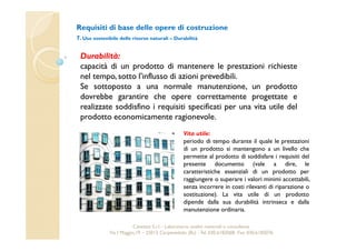 Requisiti di base delle opere di costruzione 
7. Uso sostenibile delle risorse naturali – Durabilità 
Durabilità: 
capacità di un prodotto di mantenere le prestazioni richieste 
nel tempo, sotto l'influsso di azioni prevedibili. 
Se sottoposto a una normale manutenzione, un prodotto 
dovrebbe garantire che opere correttamente progettate e 
realizzate soddisfino i requisiti specificati per una vita utile del 
prodotto economicamente ragionevole. 
Vita utile: 
periodo di tempo durante il quale le prestazioni 
di un prodotto si mantengono a un livello che 
permette al prodotto di soddisfare i requisiti del 
presente documento (vale a dire, le 
caratteristiche essenziali di un prodotto per 
raggiungere o superare i valori minimi accettabili, 
senza incorrere in costi rilevanti di riparazione o 
sostituzione). La vita utile di un prodotto 
dipende dalla sua durabilità intrinseca e dalla 
manutenzione ordinaria. 
Cavetest S.r.l. - Laboratorio analisi materiali e consulenza 
Via I Maggio,19 – 25013 Carpenedolo (Bs) - Tel. 030.6182068- Fax. 030.6182076 
 