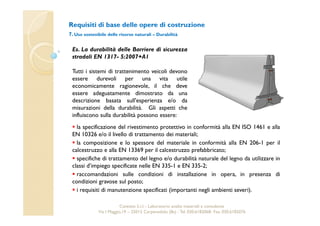 Requisiti di base delle opere di costruzione 
7. Uso sostenibile delle risorse naturali – Durabilità 
Es. La durabilità delle Barriere di sicurezza 
stradali EN 1317- 5:2007+A1 
Tutti i sistemi di trattenimento veicoli devono 
essere durevoli per una vita utile 
economicamente ragionevole, il che deve 
essere adeguatamente dimostrato da una 
descrizione basata sull'esperienza e/o da 
misurazioni della durabilità. Gli aspetti che 
influiscono sulla durabilità possono essere: 
 la specificazione del rivestimento protettivo in conformità alla EN ISO 1461 e alla 
EN 10326 e/o il livello di trattamento dei materiali; 
 la composizione e lo spessore del materiale in conformità alla EN 206-1 per il 
calcestruzzo e alla EN 13369 per il calcestruzzo prefabbricato; 
 specifiche di trattamento del legno e/o durabilità naturale del legno da utilizzare in 
classi d’impiego specificate nelle EN 335-1 e EN 335-2; 
 raccomandazioni sulle condizioni di installazione in opera, in presenza di 
condizioni gravose sul posto; 
 i requisiti di manutenzione specificati (importanti negli ambienti severi). 
Cavetest S.r.l. - Laboratorio analisi materiali e consulenza 
Via I Maggio,19 – 25013 Carpenedolo (Bs) - Tel. 030.6182068- Fax. 030.6182076 
 