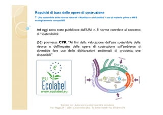 Requisiti di base delle opere di costruzione 
7. Uso sostenibile delle risorse naturali – Riutilizzo e riciclabilità – uso di materie prime e MPS 
ecologicamente compatibili 
Ad oggi sono state pubblicate dall’UNI n. 8 norme correlate al concetto 
di “sostenibilità: 
(56) premessa CPR: “Ai fini della valutazione dell'uso sostenibile delle 
risorse e dell'impatto delle opere di costruzione sull'ambiente si 
dovrebbe fare uso delle dichiarazioni ambientali di prodotto, ove 
disponibili” 
Cavetest S.r.l. - Laboratorio analisi materiali e consulenza 
Via I Maggio,19 – 25013 Carpenedolo (Bs) - Tel. 030.6182068- Fax. 030.6182076 
 