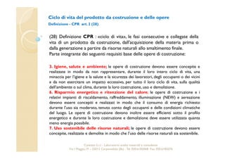 Ciclo di vita del prodotto da costruzione e delle opere 
Definizione - CPR art. 2 (28) 
(28) Definizione CPR : «ciclo di vita», le fasi consecutive e collegate della 
vita di un prodotto da costruzione, dall'acquisizione della materia prima o 
dalla generazione a partire da risorse naturali allo smaltimento finale. 
Parte integrante dei seguenti requisiti base delle opere di costruzione: 
3. Igiene, salute e ambiente; le opere di costruzione devono essere concepite e 
realizzate in modo da non rappresentare, durante il loro intero ciclo di vita, una 
minaccia per l’igiene e la salute e la sicurezza dei lavoratori, degli occupanti o dei vicini 
e da non esercitare un impatto eccessivo, per tutto il loro ciclo di vita, sulla qualità 
dell’ambiente o sul clima, durante la loro costruzione, uso e demolizione. 
6. Risparmio energetico e ritenzione del calore; le opere di costruzione e i 
relativi impianti di riscaldamento, raffreddamento, illuminazione (NEW) e aereazione 
devono essere concepiti e realizzati in modo che il consumo di energia richiesto 
durante l’uso sia moderato, tenuto conto degli occupanti e delle condizioni climatiche 
del luogo. Le opere di costruzione devono inoltre essere efficienti sotto il profilo 
energetico e durante la loro costruzione e demolizione deve essere utilizzata quanta 
meno energia possibile. 
7. Uso sostenibile delle risorse naturali; le opere di costruzione devono essere 
concepite, realizzate e demolite in modo che l’uso delle risorse naturali sia sostenibile. 
Cavetest S.r.l. - Laboratorio analisi materiali e consulenza 
Via I Maggio,19 – 25013 Carpenedolo (Bs) - Tel. 030.6182068- Fax. 030.6182076 
 