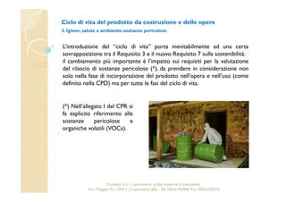 Ciclo di vita del prodotto da costruzione e delle opere 
3. Igiene, salute e ambiente: sostanze pericolose 
L’introduzione del “ciclo di vita” porta inevitabilmente ad una certa 
sovrapposizione tra il Requisito 3 e il nuovo Requisito 7 sulla sostenibilità: 
il cambiamento più importante è l’impatto sui requisiti per la valutazione 
del rilascio di sostanze pericolose (*), da prendere in considerazione non 
solo nella fase di incorporazione del prodotto nell’opera e nell’uso (come 
definito nella CPD) ma per tutte le fasi del ciclo di vita. 
(*) Nell’allegato I del CPR si 
fa esplicito riferimento alle 
sostanze pericolose e 
organiche volatili (VOCs). 
Cavetest S.r.l. - Laboratorio analisi materiali e consulenza 
Via I Maggio,19 – 25013 Carpenedolo (Bs) - Tel. 030.6182068- Fax. 030.6182076 
 