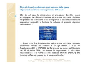 Ciclo di vita del prodotto da costruzione e delle opere 
3. Igiene, salute e ambiente: sostanze pericolose – CPR par. 25 
(25) Se del caso, la dichiarazione di prestazione dovrebbe essere 
accompagnata da informazioni relative alle sostanze pericolose contenute 
nel prodotto da costruzione al fine di migliorare la possibilità di realizzare 
costruzioni sostenibili e facilitare lo sviluppo di prodotti rispettosi 
dell'ambiente.… 
…. In una prima fase, le informazioni sulle sostanze pericolose contenute 
dovrebbero limitarsi alle sostanze di cui agli articoli 31 e 33 del 
Regolamento (CE) n. 1907/2006 del Parlamento europeo e del Consiglio, 
del 18 dicembre 2006, concernente la registrazione, la valutazione, 
l'autorizzazione e la restrizione delle sostanze chimiche (REACH), che 
istituisce un'Agenzia europea per le sostanze chimiche.. 
Cavetest S.r.l. - Laboratorio analisi materiali e consulenza 
Via I Maggio,19 – 25013 Carpenedolo (Bs) - Tel. 030.6182068- Fax. 030.6182076 
 