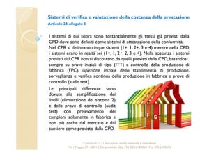 Sistemi di verifica e valutazione della costanza della prestazione 
Articolo 28, allegato 5 
I sistemi di cui sopra sono sostanzialmente gli stessi già previsti dalla 
CPD dove sono definiti come sistemi di attestazione della conformità. 
Nel CPR si delineano cinque sistemi (1+, 1, 2+, 3 e 4) mentre nella CPD 
i sistemi erano in realtà sei (1+, 1, 2+, 2, 3 e 4). Nella sostanza i sistemi 
previsti dal CPR non si discostano da quelli previsti dalla CPD, basandosi 
sempre su prove iniziali di tipo (ITT) e controllo della produzione di 
fabbrica (FPC), ispezione iniziale dello stabilimento di produzione, 
sorveglianza e verifica continua della produzione in fabbrica e prove di 
controllo (audit test). 
Le principali differenze sono 
dovute alla semplificazione dei 
livelli (eliminazione del sistema 2) 
e delle prove di controllo (audit 
test) con prelevamento dei 
campioni solamente in fabbrica e 
non più anche dal mercato e dal 
cantiere come previsto dalla CPD. 
Cavetest S.r.l. - Laboratorio analisi materiali e consulenza 
Via I Maggio,19 – 25013 Carpenedolo (Bs) - Tel. 030.6182068- Fax. 030.6182076 
 