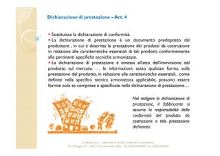 Dichiarazione di prestazione –Art. 4 
 Sostituisce la dichiarazione di conformità. 
 La dichiarazione di prestazione è un documento predisposto dal 
produttore , in cui è descritta la prestazione dei prodotti da costruzione 
in relazione alle caratteristiche essenziali di tali prodotti, conformemente 
alle pertinenti specifiche tecniche armonizzate. 
 La dichiarazione di prestazione è emessa all'atto dell'immissione del 
prodotto sul mercato. … le informazioni, sotto qualsiasi forma, sulla 
prestazione del prodotto, in relazione alle caratteristiche essenziali, come 
definite nella specifica tecnica armonizzata applicabile, possono essere 
fornite solo se comprese e specificate nella dichiarazione di prestazione… 
Nel redigere la dichiarazione di 
prestazione, il fabbricante si 
assume la responsabilità della 
conformità del prodotto da 
costruzione a tale prestazione 
dichiarata. 
Cavetest S.r.l. - Laboratorio analisi materiali e consulenza 
Via I Maggio,19 – 25013 Carpenedolo (Bs) - Tel. 030.6182068- Fax. 030.6182076 
 
