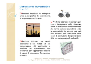 Dichiarazione di prestazione 
Deroghe - Art. 4 
 Prodotti fabbricati in esemplare 
unico o, su specifica del committente, 
in un processo non in serie; 
 Prodotti fabbricati con metodi 
tradizionali o con metodi atti alla 
conservazione del patrimonio e 
mediante un procedimento non 
industriale per l'appropriato restauro 
di opere di costruzione formalmente 
protette. 
 Prodotto fabbricato in cantiere per 
essere incorporato nelle rispettive 
opere di costruzione conformemente 
alle norme nazionali applicabili e sotto 
la responsabilità dei soggetti incaricati 
della sicurezza dell‘ esecuzione delle 
opere di costruzione designati ai sensi 
delle normative nazionali applicabili; 
Cavetest S.r.l. - Laboratorio analisi materiali e consulenza 
Via I Maggio,19 – 25013 Carpenedolo (Bs) - Tel. 030.6182068- Fax. 030.6182076 
 