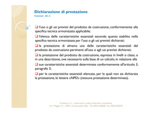 Dichiarazione di prestazione 
Contenuti - Art. 6 
 l'uso o gli usi previsti del prodotto da costruzione, conformemente alla 
specifica tecnica armonizzata applicabile; 
 l'elenco delle caratteristiche essenziali secondo quanto stabilito nella 
specifica tecnica armonizzata per l'uso o gli usi previsti dichiarati; 
 la prestazione di almeno una delle caratteristiche essenziali del 
prodotto da costruzione pertinenti all'uso o agli usi previsti dichiarati; 
 la prestazione del prodotto da costruzione, espressa in livelli o classi, o 
in una descrizione, ove necessario sulla base di un calcolo, in relazione alle 
 sue caratteristiche essenziali determinate conformemente all'articolo 3, 
paragrafo 3; 
 per le caratteristiche essenziali elencate, per le quali non sia dichiarata 
la prestazione, le lettere «NPD» (nessuna prestazione determinata). 
Cavetest S.r.l. - Laboratorio analisi materiali e consulenza 
Via I Maggio,19 – 25013 Carpenedolo (Bs) - Tel. 030.6182068- Fax. 030.6182076 
 