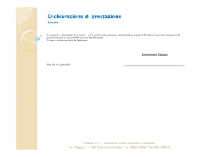 Dichiarazione di prestazione 
Esempio 
La prestazione del prodotto di cui ai punti 1 e 2 è conforme alla prestazione dichiarata di cui al punto 4. Si rilascia la presente dichiarazione di 
prestazione sotto la responsabilità esclusiva del fabbricante. 
Firmato a nome e per conto del fabbricante 
Amministratore Delegato 
Cavetest S.r.l. - Laboratorio analisi materiali e consulenza 
Pisa (Pi), 01 Luglio 2013 
Via I Maggio,19 – 25013 Carpenedolo (Bs) - Tel. 030.6182068- Fax. 030.6182076 
 