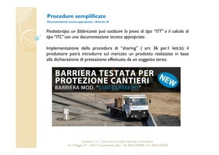 Procedure semplificate 
Documentazione tecnica appropriata – Articolo 38 
Prodotto-tipo: un fabbricante può sostituire la prova di tipo “ITT” o il calcolo di 
tipo “ITC” con una documentazione tecnica appropriata . 
Implementazione della procedura di “sharing” ( art. 36 par.1 lett.b): il 
produttore potrà introdurre sul mercato un prodotto realizzato in base 
alla dichiarazione di prestazione effettuata da un soggetto terzo. 
Cavetest S.r.l. - Laboratorio analisi materiali e consulenza 
Via I Maggio,19 – 25013 Carpenedolo (Bs) - Tel. 030.6182068- Fax. 030.6182076 
 