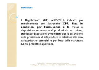 Definizione 
Il Regolamento (UE) n.305/2011, indicato più 
semplicemente con l’acronimo CPR, fissa le 
condizioni per l'immissione e la messa a 
disposizione sul mercato di prodotti da costruzione, 
stabilendo disposizioni armonizzate per la descrizione 
della prestazione di tali prodotti in relazione alle loro 
caratteristiche essenziali e per l'uso della marcatura 
CE sui prodotti in questione. 
Cavetest S.r.l. - Laboratorio analisi materiali e consulenza 
Via I Maggio,19 – 25013 Carpenedolo (Bs) - Tel. 030.6182068- Fax. 030.6182076 
 