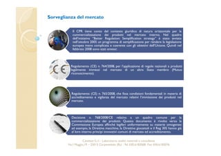 Sorveglianza del mercato 
Il CPR tiene conto del contesto giuridico di natura orizzontale per la 
commercializzazione dei prodotti nel mercato interno. Nel quadro 
dell’iniziativa “Better Regulation: Semplification strategy” è stato avviato 
nell’ottobre 2005 un programma di semplificazione per rendere la legislazione 
europea meno complicata e coerente con gli obiettivi dell’Unione. Quindi nel 
febbraio 2008 sono stati emessi: 
Regolamento (CE) n. 764/2008, per l’applicazione di regole nazionali a prodotti 
legalmente immessi nel mercato di un altro Stato membro (Mutuo 
riconoscimento). 
Regolamento (CE) n. 765/2008, che fissa condizioni fondamentali in materia di 
accreditamento e vigilanza del mercato relativi l’immissione dei prodotti nel 
mercato. 
Decisione n. 768/2008/CE relativa a un quadro comune per la 
commercializzazione dei prodotti. Questo documento è rivolto verso la 
Commissione Europea affinché legiferi uniformemente su materie omogenee: 
ad esempio, la Direttiva macchine, la Direttiva giocattoli e il Reg 305 hanno già 
al loro interno principi innovativi comuni di mercato ed accreditamento. 
Cavetest S.r.l. - Laboratorio analisi materiali e consulenza 
Via I Maggio,19 – 25013 Carpenedolo (Bs) - Tel. 030.6182068- Fax. 030.6182076 
 